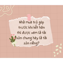 Nhà mua trả góp trước khi kết hôn thì được xem là tài sản chung hay là tài sản riêng?
