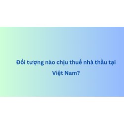 Đối tượng nào chịu thuế nhà thầu tại Việt Nam?