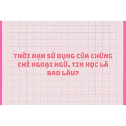Thời hạn sử dụng của chứng chỉ ngoại ngữ, tin học là bao lâu?