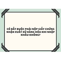 Có bắt buộc phải nộp giấy chứng nhận xuất xứ hàng hóa khi nhập khẩu không?