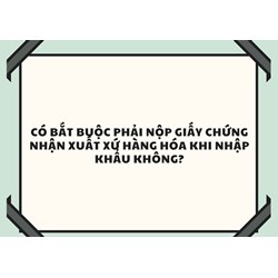 Có bắt buộc phải nộp giấy chứng nhận xuất xứ hàng hóa khi nhập khẩu không?