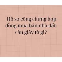 Hồ sơ công chứng hợp đồng mua bán nhà đất yêu cầu phải có các giấy tờ gì?