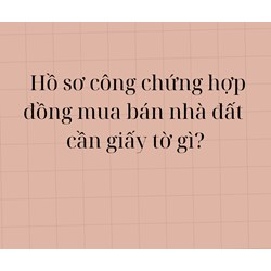 Hồ sơ công chứng hợp đồng mua bán nhà đất yêu cầu phải có các giấy tờ gì?