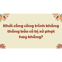 Khởi công công trình không thông báo có bị xử phạt hay không?
