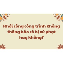 Khởi công công trình không thông báo có bị xử phạt hay không?