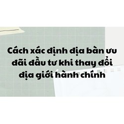 Cách xác định địa bàn ưu đãi đầu tư khi thay đổi địa giới hành chính
