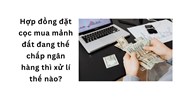 Hợp đồng đặt cọc mua mảnh đất đang thế chấp ngân hàng thì xử lý thế nào?