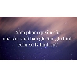 Xâm phạm quyền của nhà sản xuất bản ghi âm, ghi hình có bị xử lý hình sự ?