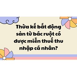Thừa kế bất động sản từ bác ruột có được miễn thuế thu nhập cá nhân?