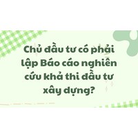 Chủ đầu tư có phải lập Báo cáo nghiên cứu khả thi đầu tư xây dựng?