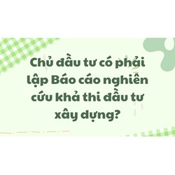 Chủ đầu tư có phải lập Báo cáo nghiên cứu khả thi đầu tư xây dựng?