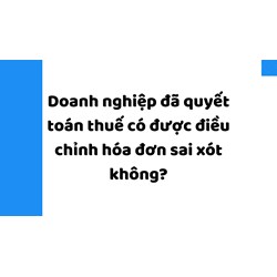 Doanh nghiệp đã quyết toán thuế có được điều chỉnh hóa đơn sai sót không?