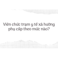 Viên chức trạm y tế xã hưởng phụ cấp theo mức nào?