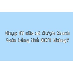 Chụp CT não có được thanh toán bằng thẻ BHYT không?