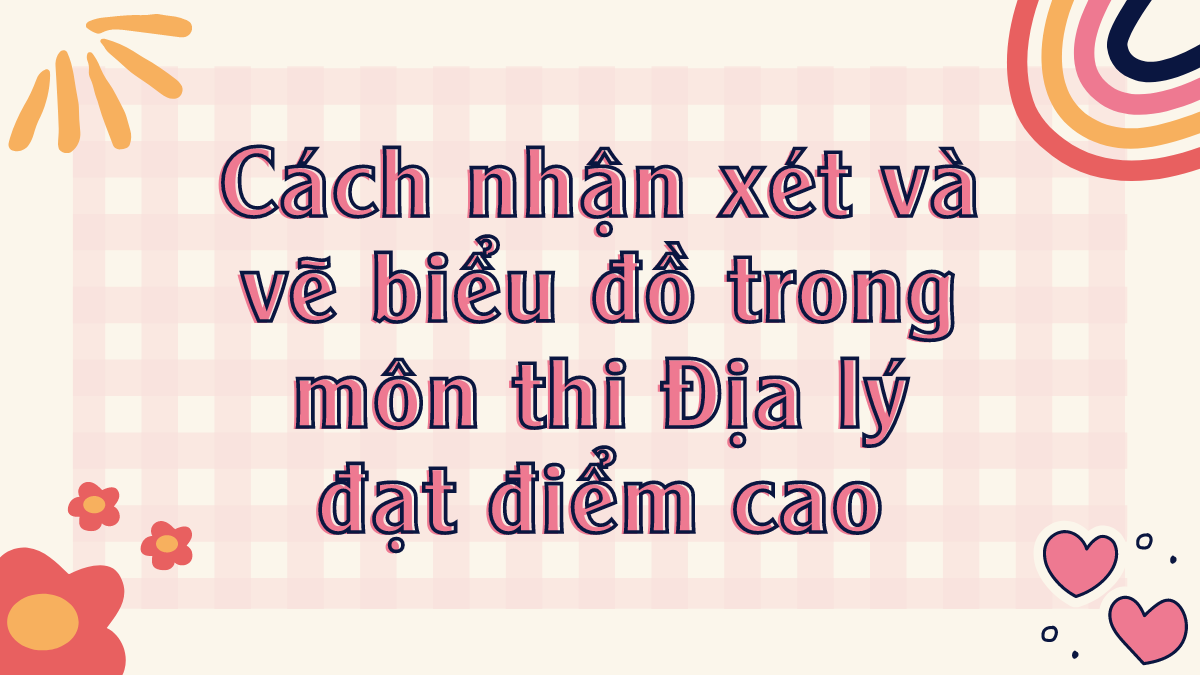 Cách nhận xét và vẽ biểu đồ trong môn thi Địa lý đạt điểm cao