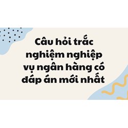 Câu hỏi trắc nghiệm nghiệp vụ ngân hàng có đáp án mới nhất