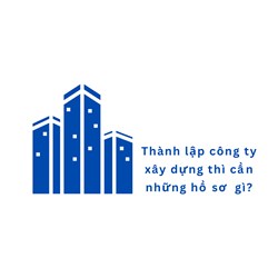 Thành lập công ty xây dựng thì cần những hồ sơ  gì?