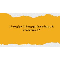 Hồ sơ góp vốn bằng quyền sử dụng đất gồm những gì?