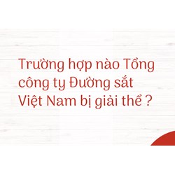 Trường hợp nào Tổng công ty Đường sắt Việt Nam bị giải thể ?