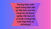 Thương nhân nước ngoài không hiện diện tại Việt Nam mua bán hàng hóa với doanh nghiệp Việt Nam thì có thuộc trường hợp xuất nhập khẩu tại chỗ không?