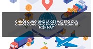 Chuỗi cung ứng là gì? Vai trò của chuỗi cung ứng trong nền kinh tế hiện nay