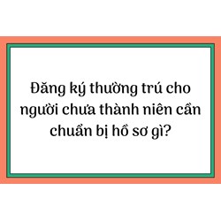 Đăng ký thường trú cho người chưa thành niên cần chuẩn bị hồ sơ gì?