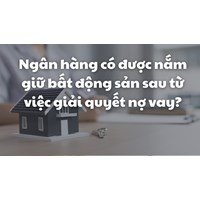 Ngân hàng có được nắm giữ bất động sản sau từ việc giải quyết nợ vay?