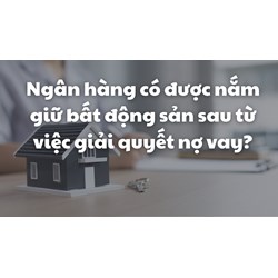 Ngân hàng có được nắm giữ bất động sản sau từ việc giải quyết nợ vay?