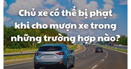 Chủ xe có thể bị phạt khi cho mượn xe trong những trường hợp nào?
