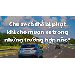 Chủ xe có thể bị phạt khi cho mượn xe trong những trường hợp nào?