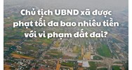 Chủ tịch UBND xã được phạt tối đa bao nhiêu tiền với vi phạm đất đai?