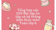 Tổng hợp các 100 Bài tập ôn tập và hệ thống kiến thức môn Toán lớp 6