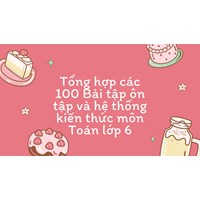 Tổng hợp các 100 Bài tập ôn tập và hệ thống kiến thức môn Toán lớp 6
