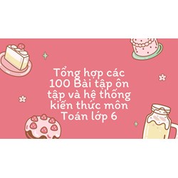 Tổng hợp các 100 Bài tập ôn tập và hệ thống kiến thức môn Toán lớp 6