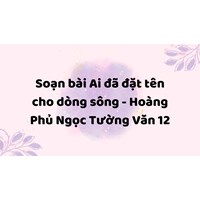 Soạn bài Ai đã đặt tên cho dòng sông - Hoàng Phủ Ngọc Tường Văn 12