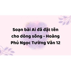 Soạn bài Ai đã đặt tên cho dòng sông - Hoàng Phủ Ngọc Tường Văn 12