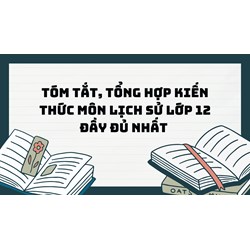 Tóm tắt, tổng hợp kiến thức môn Lịch sử lớp 12 đầy đủ nhất