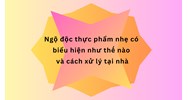 Ngộ độc thực phẩm nhẹ có biểu hiện như thế nào và cách xử lý tại nhà