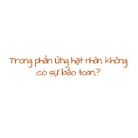 Trong phản ứng hạt nhân, không có sự bảo toàn....?