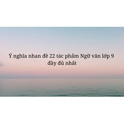 Ý nghĩa nhan 22 tác phẩm Ngữ văn lớp 9 đầy đủ nhất