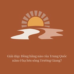 Giải đáp: Đồng bằng nào của Trung Quốc nằm ở hạ lưu sông Trường Giang?