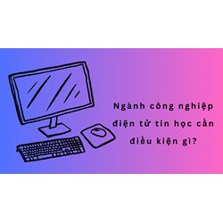 Ngành công nghiệp điện tử tin học cần điều kiện gì?