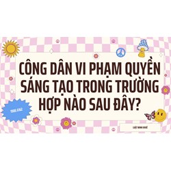 Công dân vi phạm quyền sáng tạo trong trường hợp nào sau đây?