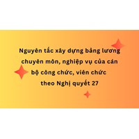 Nguyên tắc xây dựng bảng lương chuyên môn, nghiệp vụ của cán bộ công chức, viên chức theo Nghị quyết 27