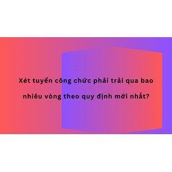 Xét tuyển công chức phải trải qua bao nhiêu vòng theo quy định mới nhất?
