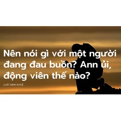 Nên nói gì với một người đang đau buồn? Ann ủi, động viên thế nào?