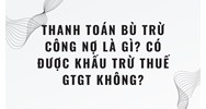 Thanh toán bù trừ công nợ là gì? Có được khấu trừ thuế GTGT không?