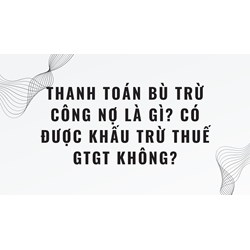 Thanh toán bù trừ công nợ là gì? Có được khấu trừ thuế GTGT không?