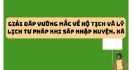 Giải đáp vướng mắc về hộ tịch và lý lịch tư pháp khi sáp nhập huyện, xã