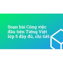 Soạn bài Công việc đầu tiên Tiếng Việt lớp 5 đầy đủ, chi tiết